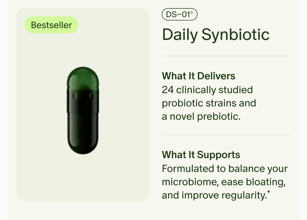 Bestseller | DS–01® Daily Synbiotic | What It Delivers | 24 clinically studied probiotic strains and a novel prebiotic. | What It Supports | Formulated to balance your microbiome, ease bloating, and improve regularity.*
