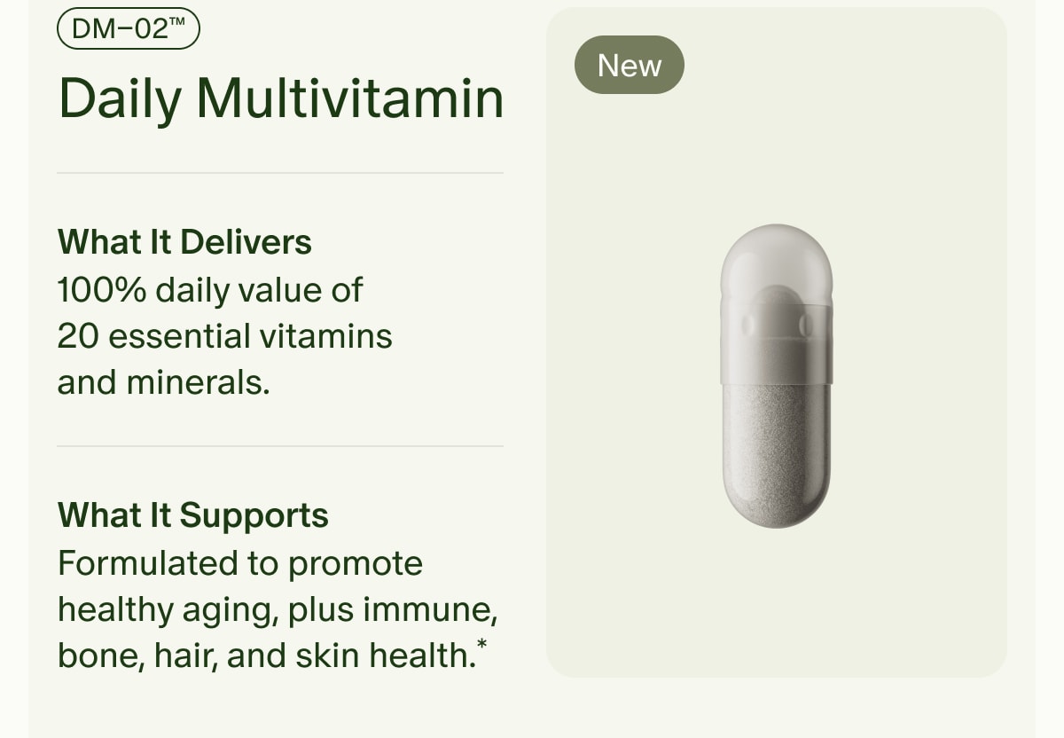 New | DM–02™ Daily Multivitamin | What It Delivers | 100% daily value of 20 essential vitamins and minerals. | What It Supports | Formulated to promote healthy aging, plus immune, bone, hair, and skin health.*