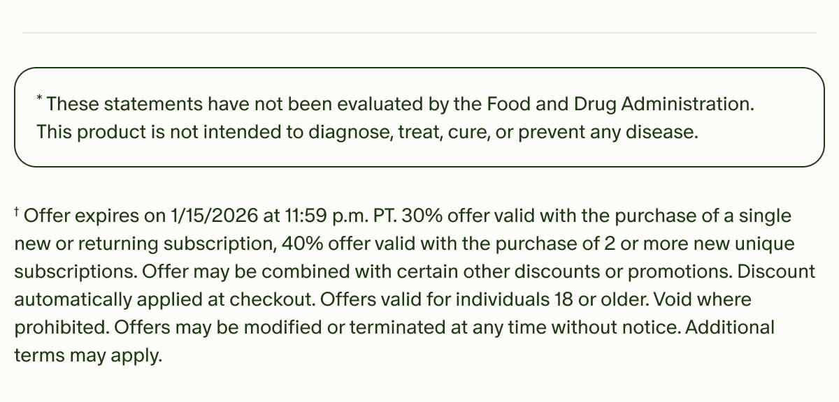 *These statements have not been evaluated by the Food and Drug Administration. This product is not intended to diagnose, treat, cure, or prevent any disease. | †Offer expires on 1/15/2026 at 11:59 p.m. PT.&nbsp;30% offer valid with the purchase of a single new or returning subscription, 40% offer valid with the purchase of 2 or more new unique subscriptions.&nbsp;Offer may be combined with certain other discounts or promotions. Discount automatically applied at checkout. Offers valid for individuals 18 or older. Void where prohibited. Offers may be modified or terminated at any time without notice. Additional terms may apply.
