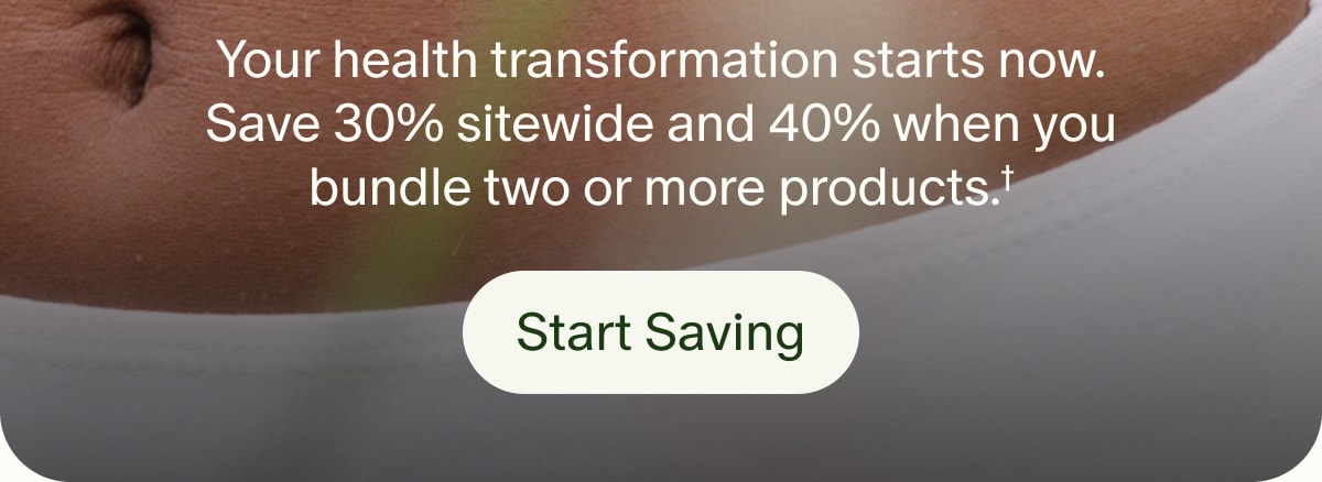 Your health transformation starts now. Save 30% sitewide and 40% when you bundle two or more products.† | Start Saving
