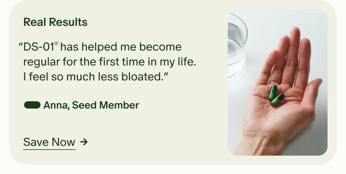 Real Results | “DS-01® has helped me become regular for the first time in my life. I feel so much less bloated.” — Anna, Seed Member | Save Now