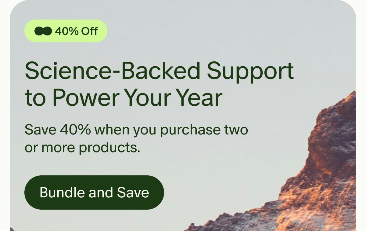 40% Off | Science-Backed Support to Power Your Year | Save 40% when you purchase two or more products. | Bundle and Save