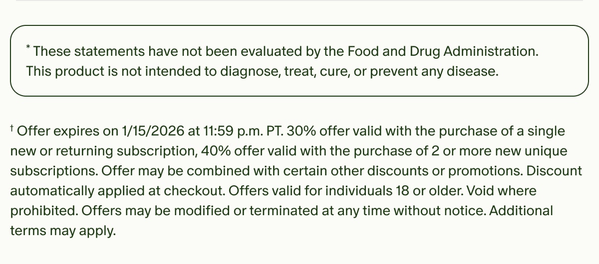 *These statements have not been evaluated by the Food and Drug Administration. This product is not intended to diagnose, treat, cure, or prevent any disease. | †Offer expires on 1/15/2026 at 11:59 p.m. PT.&nbsp;30% offer valid with the purchase of a single new or returning subscription, 40% offer valid with the purchase of 2 or more new unique subscriptions.&nbsp;Offer may be combined with certain other discounts or promotions. Discount automatically applied at checkout. Offers valid for individuals 18 or older. Void where prohibited. Offers may be modified or terminated at any time without notice. Additional terms may apply.