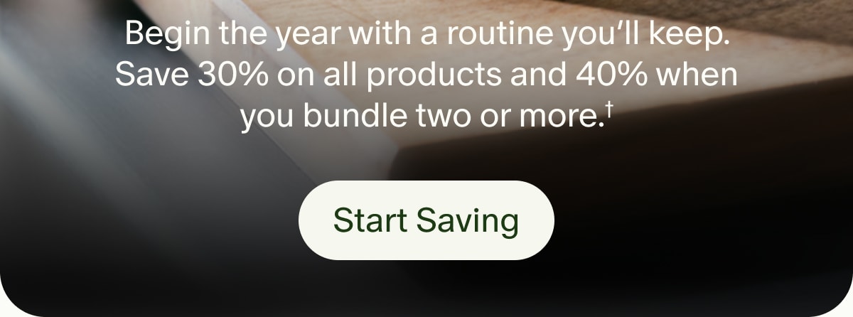 Begin the year with a routine you’ll keep. Save 30% on all products and 40% when you bundle two or more.† | Start Saving