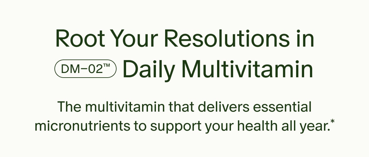 Root Your Resolutions in DM–02™ Daily Multivitamin | The multivitamin that delivers essential micronutrients to support your health all year.*