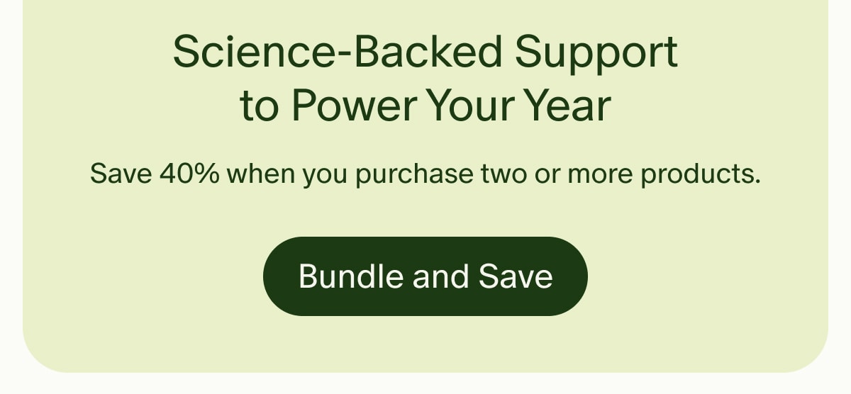 Science-Backed Support to Power Your Year | Save 40% when you purchase two or more products. | Bundle and Save
