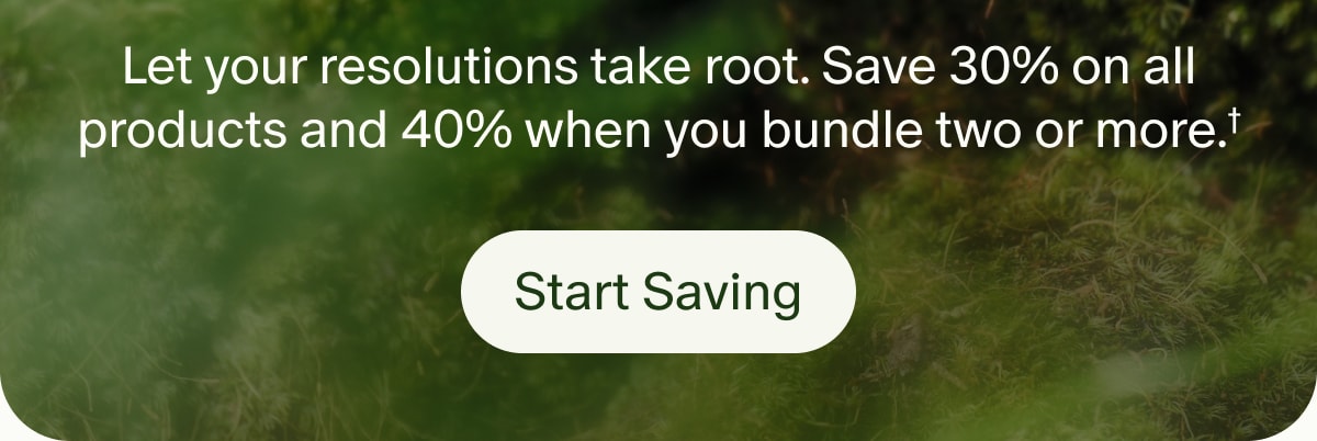 Let your resolutions take root. Save 30% on all products and 40% when you bundle two or more.† | Start Saving