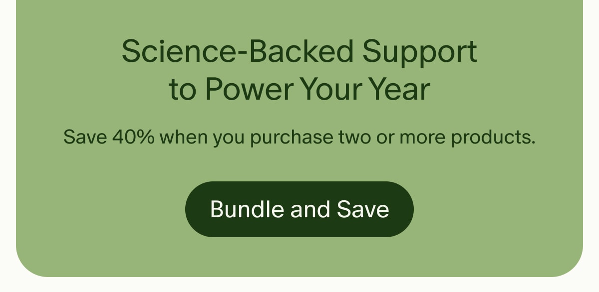 Science-Backed Support to Power Your Year | Save 40% when you purchase two or more products. | Bundle and Save