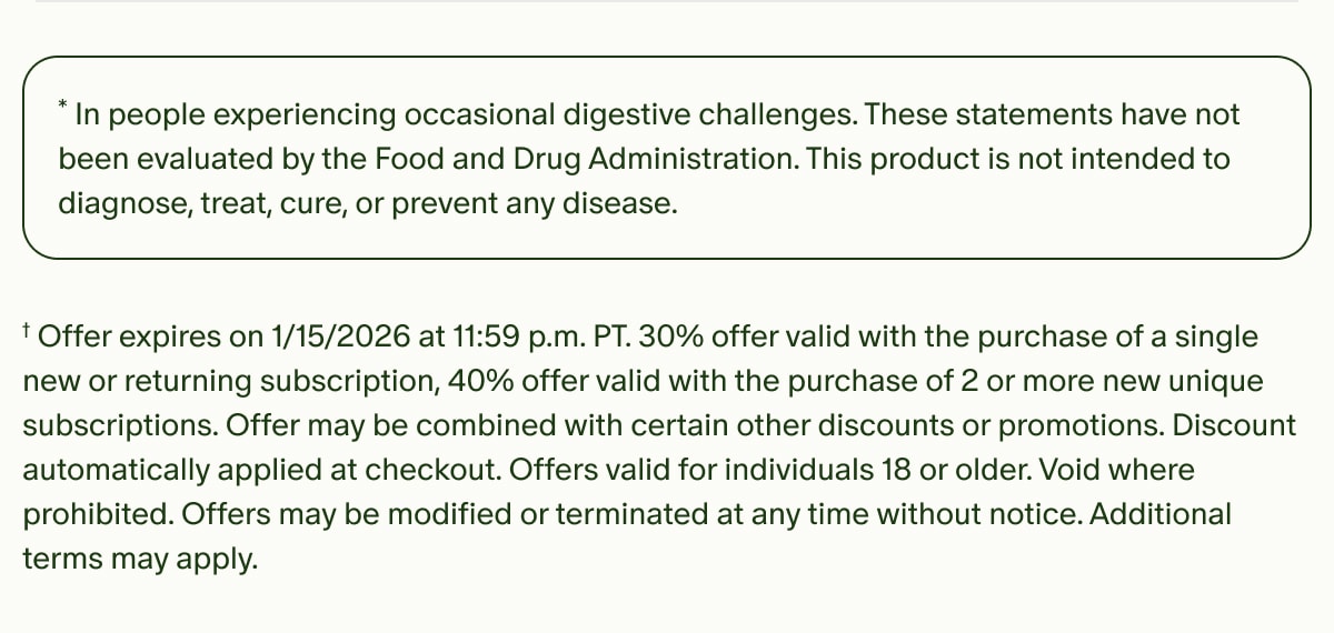 *In people experiencing occasional digestive challenges. These statements have not been evaluated by the Food and Drug Administration. This product is not intended to diagnose, treat, cure, or prevent any disease. | †Offer expires on 1/15/2026 at 11:59 p.m. PT.&nbsp;30% offer valid with the purchase of a single new or returning subscription, 40% offer valid with the purchase of 2 or more new unique subscriptions.&nbsp;Offer may be combined with certain other discounts or promotions. Discount automatically applied at checkout. Offers valid for individuals 18 or older. Void where prohibited. Offers may be modified or terminated at any time without notice. Additional terms may apply.