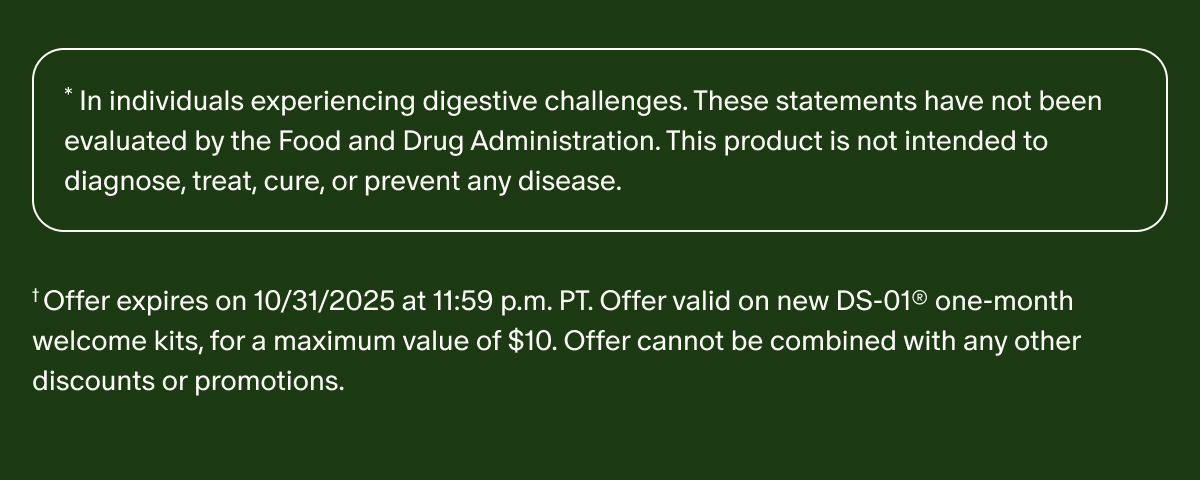 *In individuals experiencing digestive challenges. These statements have not been evaluated by the Food and Drug Administration. This product is not intended to diagnose, treat, cure, or prevent any disease. | †Offer expires on 10/31/2025 at 11:59 p.m. PT. Offer valid on new DS-01® one-month welcome kits, for a maximum value of $10. Offer cannot be combined with any other discounts or promotions.
