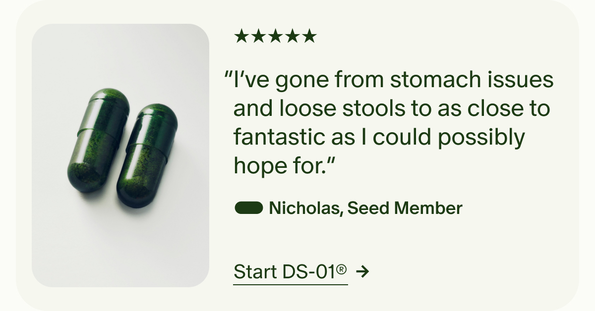 5 Star | “I’ve gone from stomach issues and loose stools to as close to fantastic as I could possibly hope for.” Nicholas, Seed Member | Start DS-01®