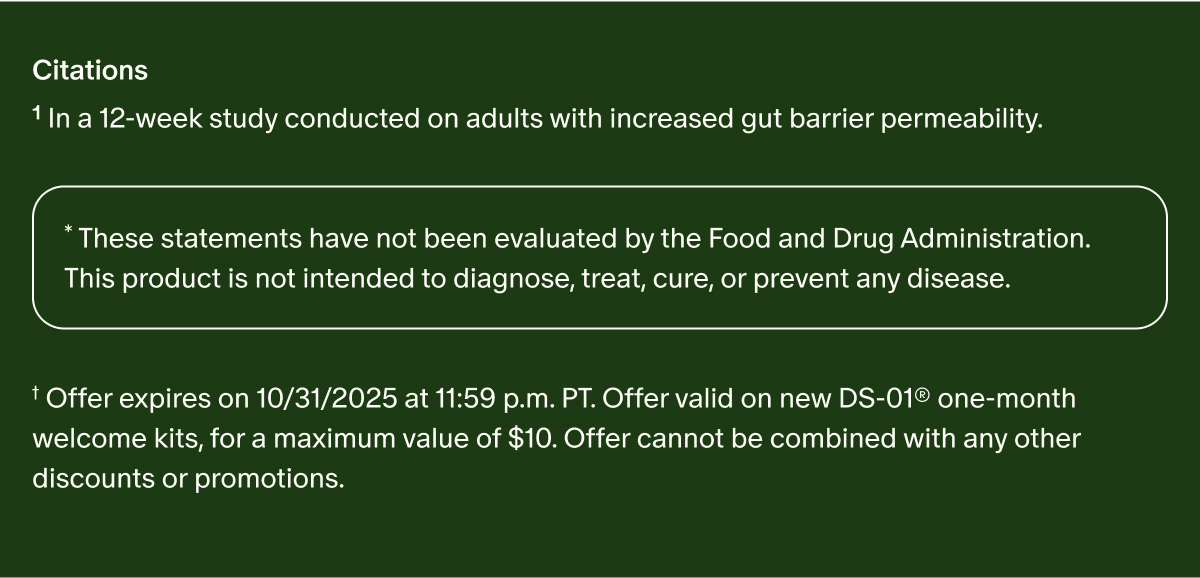 Citations | ¹In a 12-week study conducted on adults with increased gut barrier permeability. | *These statements have not been evaluated by the Food and Drug Administration. This product is not intended to diagnose, treat, cure, or prevent any disease. | †Offer expires on 10/31/2025 at 11:59 p.m. PT. Offer valid on new DS-01® one-month welcome kits, for a maximum value of $10. Offer cannot be combined with any other discounts or promotions.