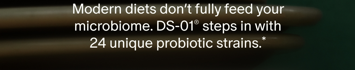 Modern diets don’t fully feed your microbiome. DS-01® steps in with 24 unique probiotic strains.*