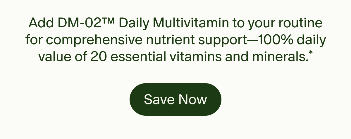Add DM-02™ Daily Multivitamin to your routine for comprehensive nutrient support—100% daily value of 20 essential vitamins and minerals.* | Save Now