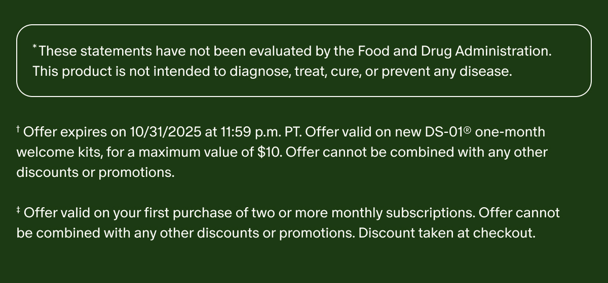 *These statements have not been evaluated by the Food and Drug Administration. This product is not intended to diagnose, treat, cure, or prevent any disease. | †Offer expires on 10/31/2025 at 11:59 p.m. PT. Offer valid on new DS-01® one-month welcome kits, for a maximum value of $10. Offer cannot be combined with any other discounts or promotions. | ‡Offer valid on your first purchase of two or more monthly subscriptions. Offer cannot be combined with any other discounts or promotions. Discount taken at checkout.
