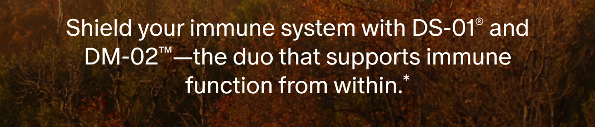 Shield your immune system with DS-01® and DM-02™—the duo that supports immune function from within.*