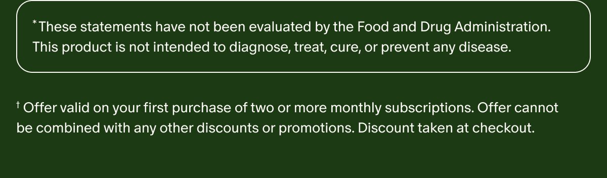 *These statements have not been evaluated by the Food and Drug Administration. This product is not intended to diagnose, treat, cure, or prevent any disease. | †Offer valid on your first purchase of two or more monthly subscriptions. Offer cannot be combined with any other discounts or promotions. Discount taken at checkout.
