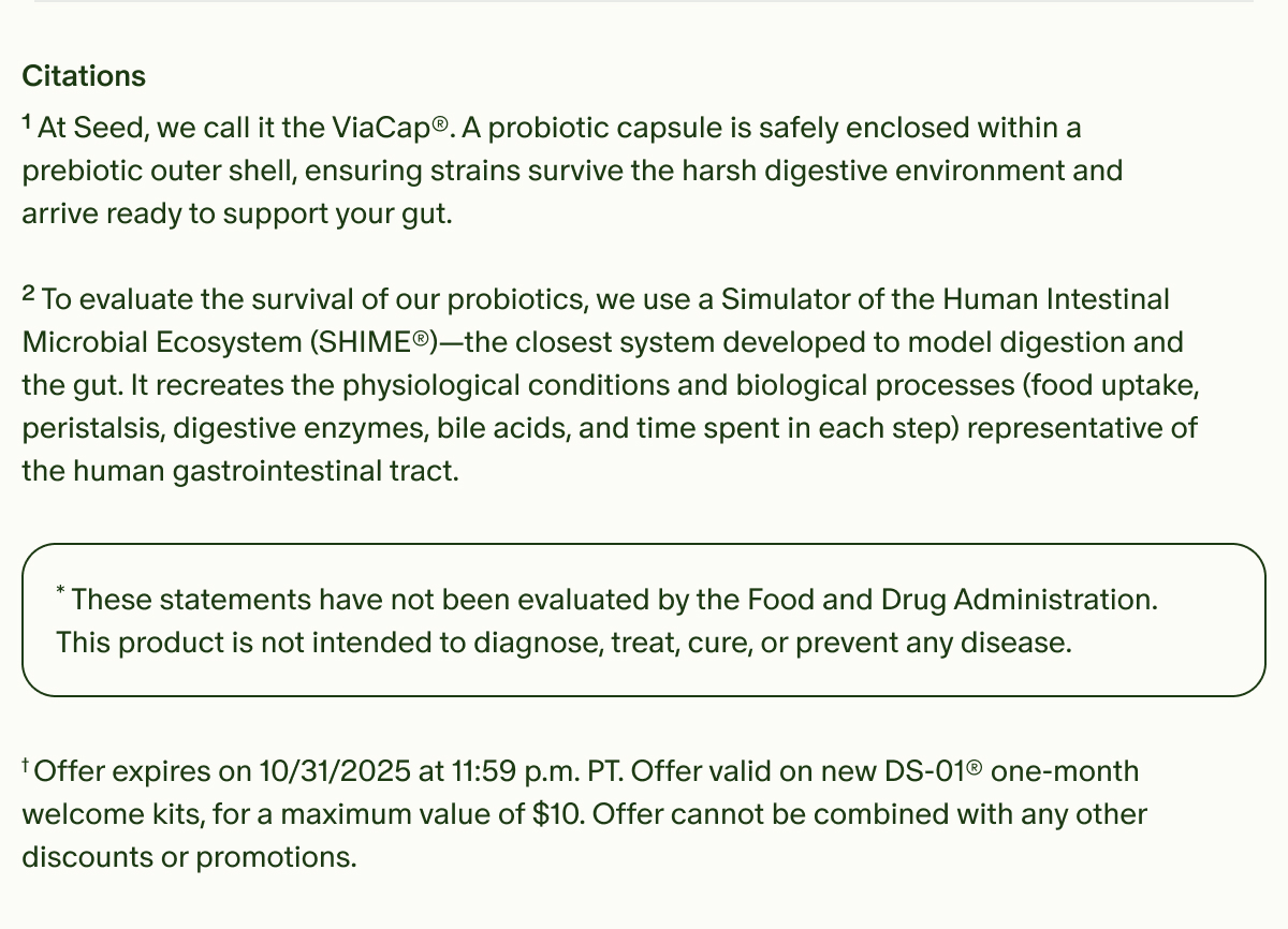 Citations | ¹At Seed, we call it the ViaCap®. A probiotic capsule is safely enclosed within a prebiotic outer shell, ensuring strains survive the harsh digestive environment and arrive ready to support your gut. | ²To evaluate the survival of our probiotics, we use a Simulator of the Human Intestinal Microbial Ecosystem (SHIME®)—the closest system developed to model digestion and the gut. It recreates the physiological conditions and biological processes (food uptake, peristalsis, digestive enzymes, bile acids, and time spent in each step) representative of the human gastrointestinal tract. | *These statements have not been evaluated by the Food and Drug Administration. This product is not intended to diagnose, treat, cure, or prevent any disease. | †Offer expires on 10/31/2025 at 11:59 p.m. PT. Offer valid on new DS-01® one-month welcome kits, for a maximum value of $10. Offer cannot be combined with any other discounts or promotions.