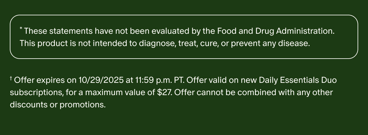 *These statements have not been evaluated by the Food and Drug Administration. This product is not intended to diagnose, treat, cure, or prevent any disease. | †Offer expires on 10/29/2025 at 11:59 p.m. PT. Offer valid on new Daily Essentials Duo subscriptions, for a maximum value of $27. Offer cannot be combined with any other discounts or promotions.