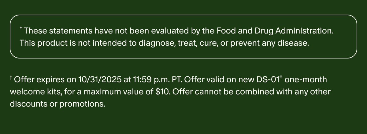 *These statements have not been evaluated by the Food and Drug Administration. This product is not intended to diagnose, treat, cure, or prevent any disease. | †Offer expires on 10/31/2025 at 11:59 p.m. PT. Offer valid on new DS-01® one-month welcome kits, for a maximum value of $10. Offer cannot be combined with any other discounts or promotions.