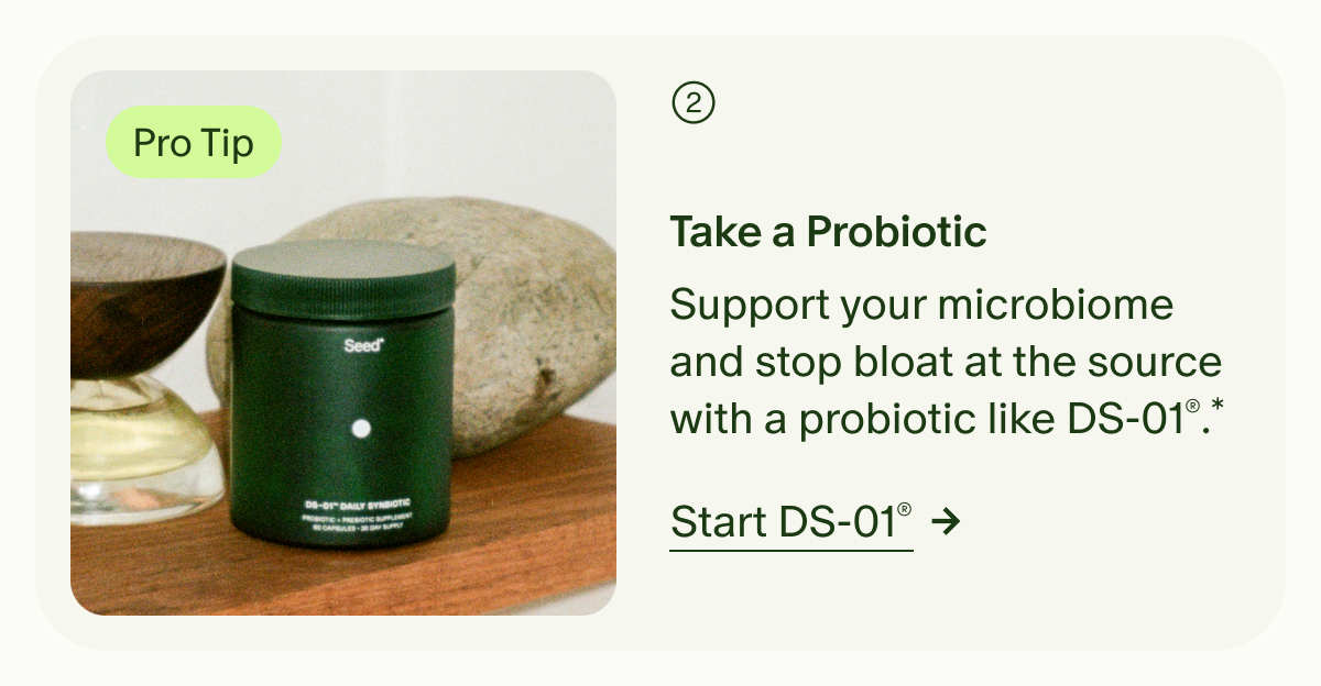 Pro Tip | 2 | Take a Probiotic | Support your microbiome and stop bloat at the source with a probiotic like DS-01®.* | Start DS-01®