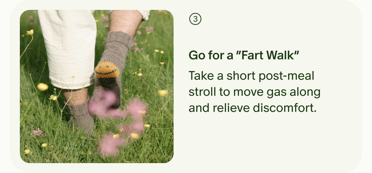 3 | Go for a “Fart Walk” | Take a short post-meal stroll to move gas along and relieve discomfort.
