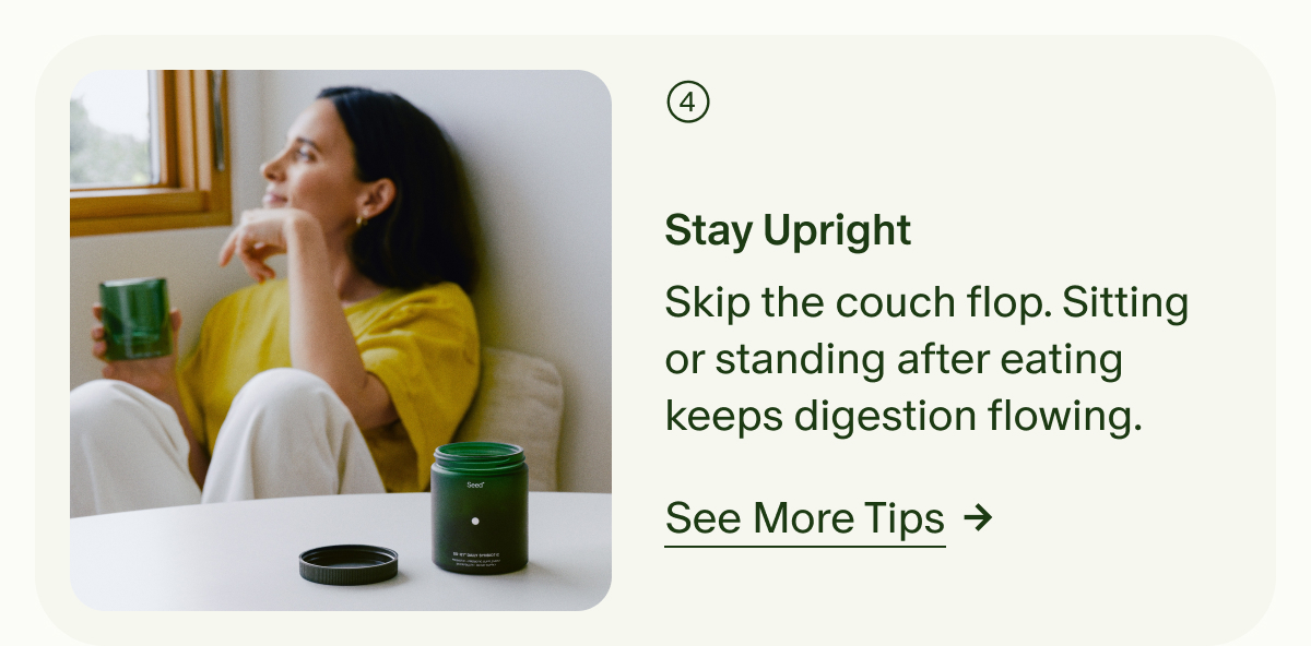 4 | Stay Upright | Skip the couch flop. Sitting or standing after eating keeps digestion flowing. | See More Tips