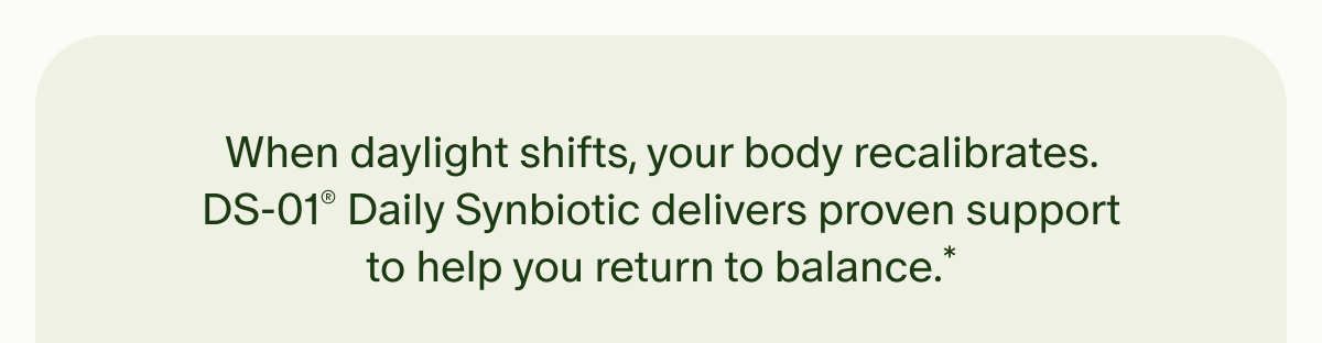When daylight shifts, your body recalibrates. DS-01® Daily Synbiotic delivers proven support to help you return to balance.*