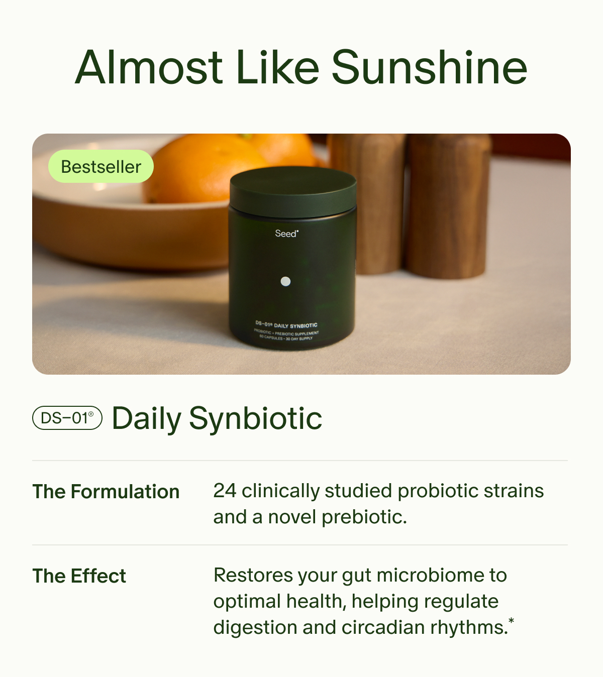 Almost Like Sunshine | Bestseller | DS–01® Daily Synbiotic | The Formulation | 24 clinically studied probiotic strains and a novel prebiotic. | The Effect | Restores your gut microbiome to optimal health, helping regulate digestion and circadian rhythms.*