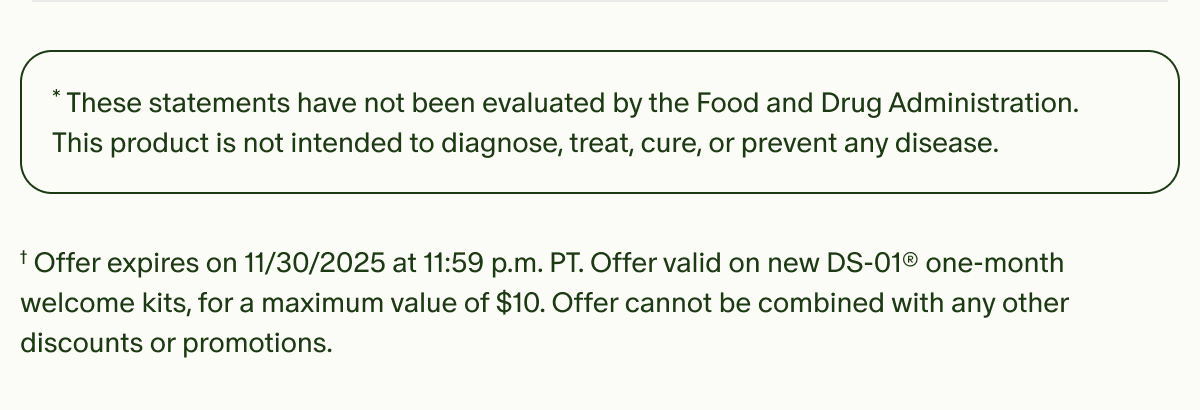 *These statements have not been evaluated by the Food and Drug Administration. This product is not intended to diagnose, treat, cure, or prevent any disease. | †Offer expires on 11/30/2025 at 11:59 p.m. PT. Offer valid on new DS-01® one-month welcome kits, for a maximum value of $10. Offer cannot be combined with any other discounts or promotions.