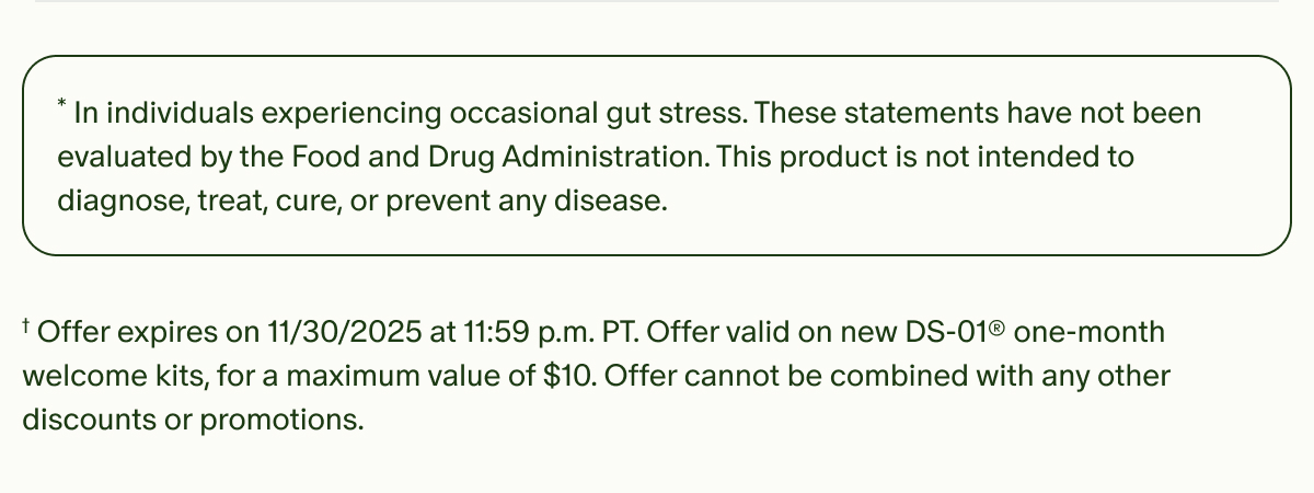 *In individuals experiencing occasional gut stress. These statements have not been evaluated by the Food and Drug Administration. This product is not intended to diagnose, treat, cure, or prevent any disease. | †Offer expires on 11/30/2025 at 11:59 p.m. PT. Offer valid on new DS-01® one-month welcome kits, for a maximum value of $10. Offer cannot be combined with any other discounts or promotions.
