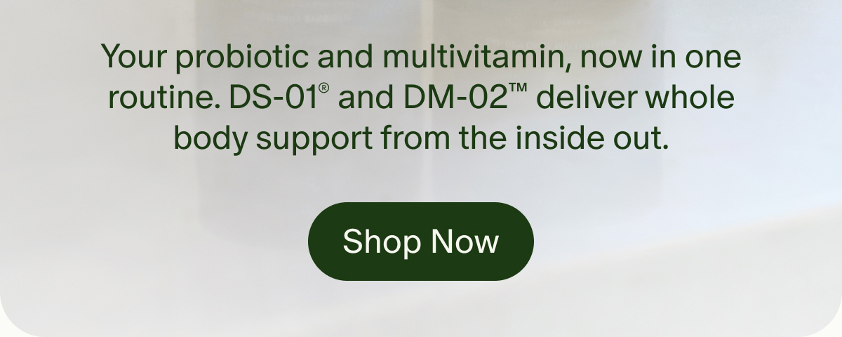 Your probiotic and multivitamin, now in one routine. DS-01® and DM-02™ deliver whole body support from the inside out. | Shop Now