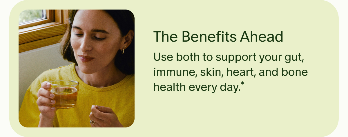 The Benefits Ahead | Use both to support your gut, immune, skin, heart, and bone health every day.*