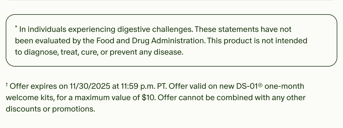 *In individuals experiencing digestive challenges. These statements have not been evaluated by the Food and Drug Administration. This product is not intended to diagnose, treat, cure, or prevent any disease. | †Offer expires on 11/30/2025 at 11:59 p.m. PT. Offer valid on new DS-01® one-month welcome kits, for a maximum value of $10. Offer cannot be combined with any other discounts or promotions.