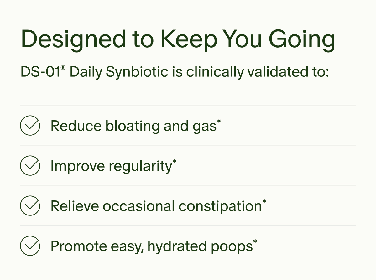 Designed to Keep You Going | DS-01® Daily Synbiotic is clinically validated to: | Reduce bloating and gas* | Improve regularity* | Relieve occasional constipation* | Promote easy, hydrated poops*
