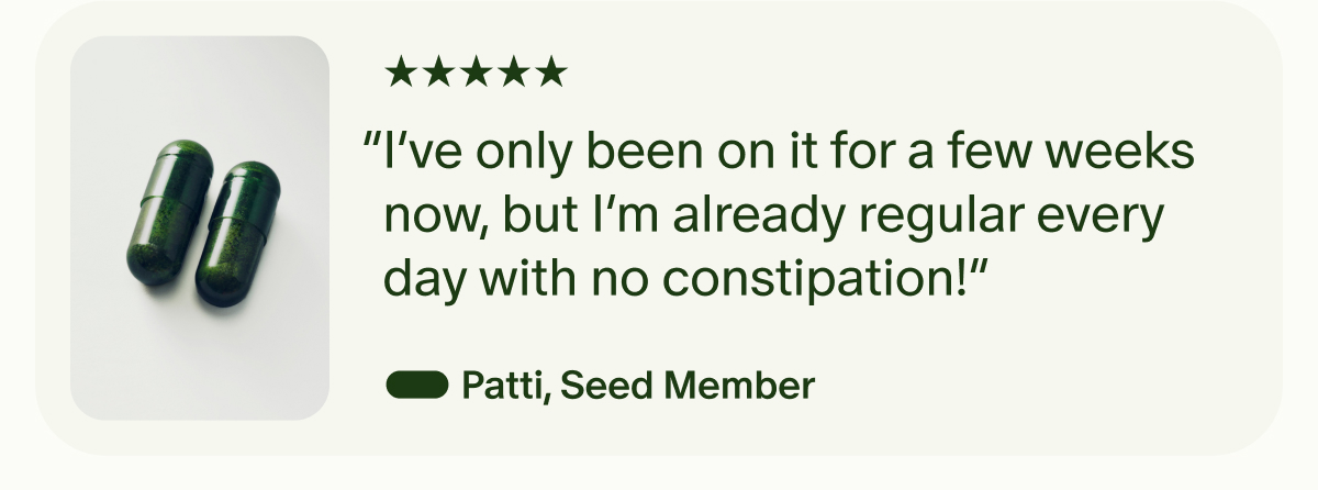 5 Stars | “I’ve only been on it for a few weeks now, but I’m already regular every day with no constipation!” — Patti, Seed Member