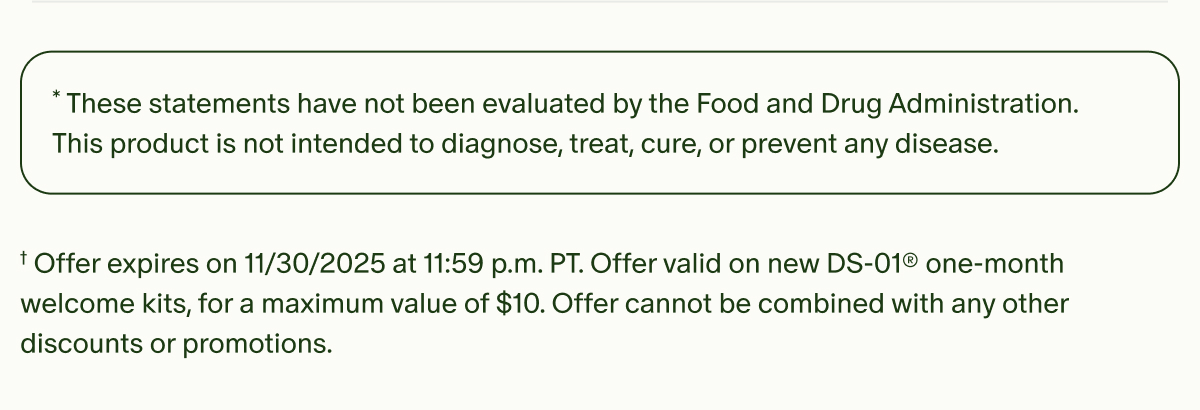 *These statements have not been evaluated by the Food and Drug Administration. This product is not intended to diagnose, treat, cure, or prevent any disease. | †Offer expires on 11/30/2025 at 11:59 p.m. PT. Offer valid on new DS-01® one-month welcome kits, for a maximum value of $10. Offer cannot be combined with any other discounts or promotions.