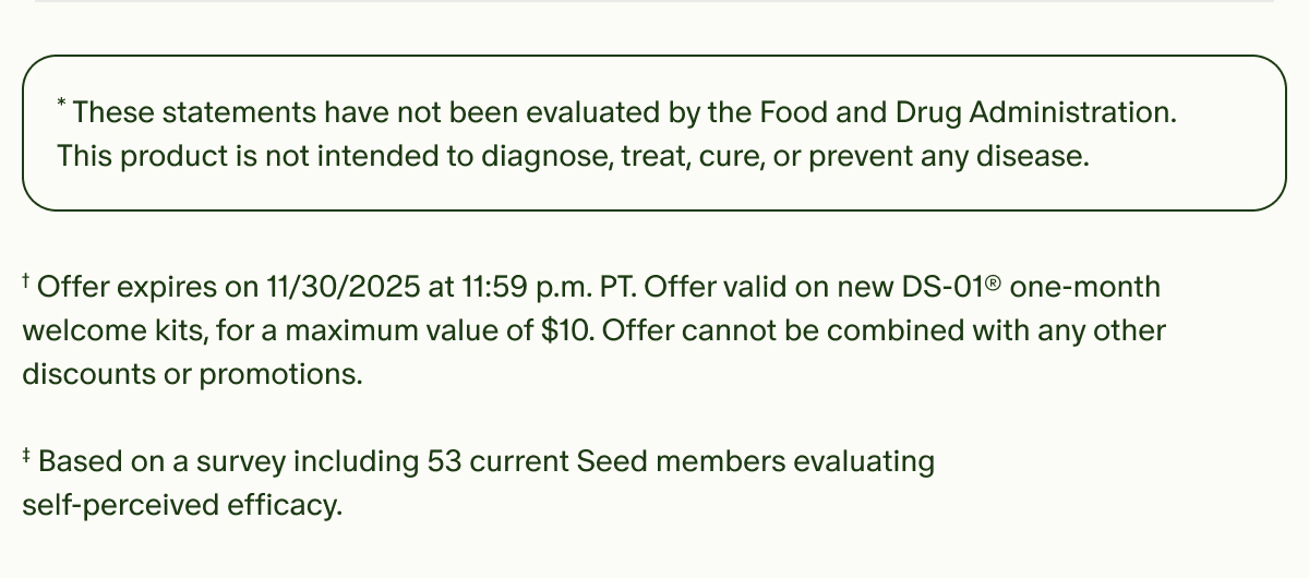 *These statements have not been evaluated by the Food and Drug Administration. This product is not intended to diagnose, treat, cure, or prevent any disease. | †Offer expires on 11/30/2025 at 11:59 p.m. PT. Offer valid on new DS-01® one-month welcome kits, for a maximum value of $10. Offer cannot be combined with any other discounts or promotions. | ‡Based on a survey including 53 current Seed members evaluating self-perceived efficacy.