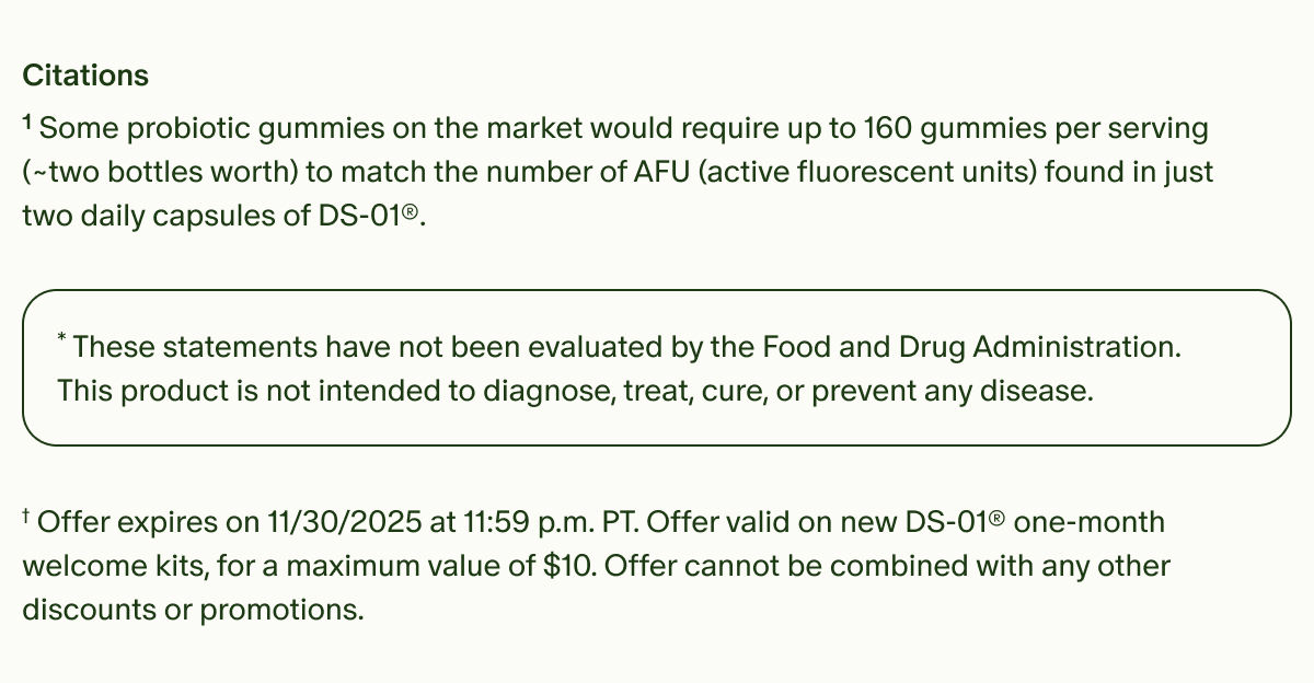 Citations | ¹Some probiotic gummies on the market would require up to 160 gummies per serving (~two bottles worth) to match the number of AFU (active fluorescent units) found in just two daily capsules of DS-01®. | *These statements have not been evaluated by the Food and Drug Administration. This product is not intended to diagnose, treat, cure, or prevent any disease. | †Offer expires on 11/30/2025 at 11:59 p.m. PT. Offer valid on new DS-01® one-month welcome kits, for a maximum value of $10. Offer cannot be combined with any other discounts or promotions.
