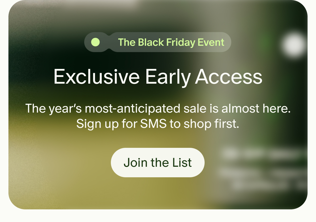 The Black Friday Event | Exclusive Early Access | The year's most-anticipated sale is almost here. Sign up for SMS to shop first. | Join the List