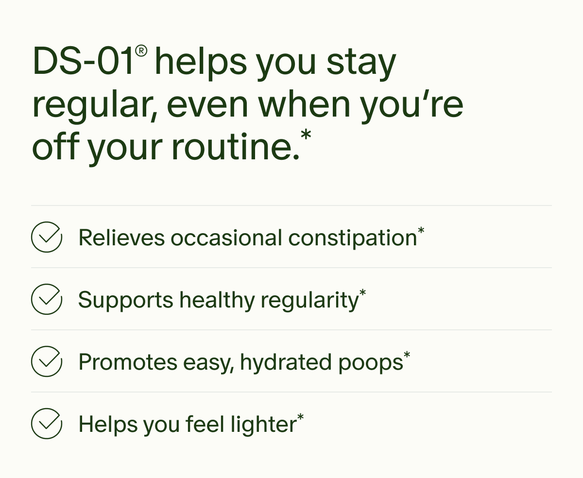 DS-01® helps you stay regular, even when you’re off your routine.* | Relieves occasional constipation* | Supports healthy regularity* | Promotes easy, hydrated poops* | Helps you feel lighter*