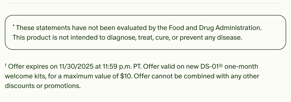 *These statements have not been evaluated by the Food and Drug Administration. This product is not intended to diagnose, treat, cure, or prevent any disease. | †Offer expires on 11/30/2025 at 11:59 p.m. PT. Offer valid on new DS-01® one-month welcome kits, for a maximum value of $10. Offer cannot be combined with any other discounts or promotions.