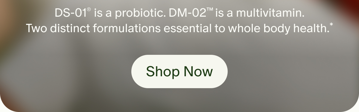 DS-01® is a probiotic. DM-02™ is a multivitamin. Two distinct formulations essential to whole body health.* | Shop Now