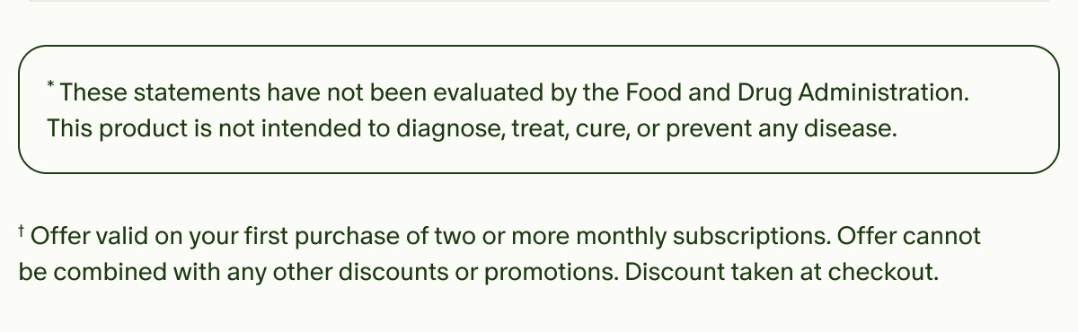 *These statements have not been evaluated by the Food and Drug Administration. This product is not intended to diagnose, treat, cure, or prevent any disease. | †Offer valid on your first purchase of two or more monthly subscriptions. Offer cannot be combined with any other discounts or promotions. Discount taken at checkout.