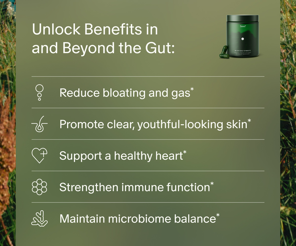 Unlock Benefits in and Beyond the Gut: | Reduce bloating and gas* | Promote clear, youthful-looking skin* | Support a healthy heart* | Strengthen immune function* | Maintain microbiome balance*