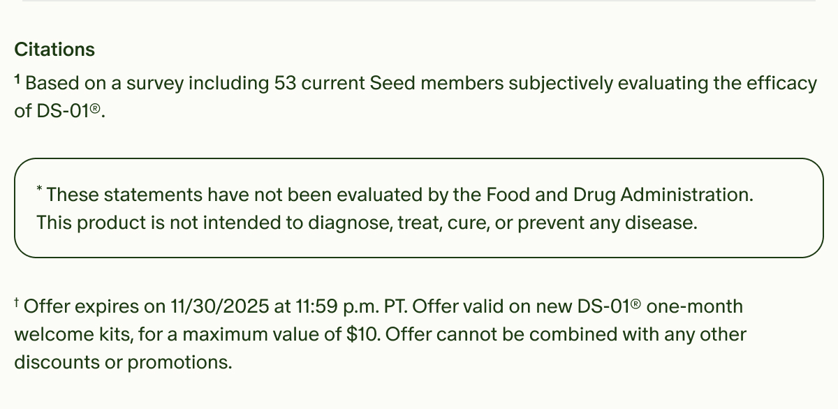Citations | ¹Based on a survey including 53 current Seed members subjectively evaluating the efficacy of DS-01®. | *These statements have not been evaluated by the Food and Drug Administration. This product is not intended to diagnose, treat, cure, or prevent any disease. | †Offer expires on 11/30/2025 at 11:59 p.m. PT. Offer valid on new DS-01® one-month welcome kits, for a maximum value of $10. Offer cannot be combined with any other discounts or promotions.