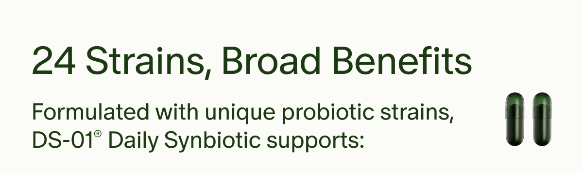 24 Strains, Broad Benefits | Formulated with unique probiotic strains, DS-01® Daily Synbiotic supports: