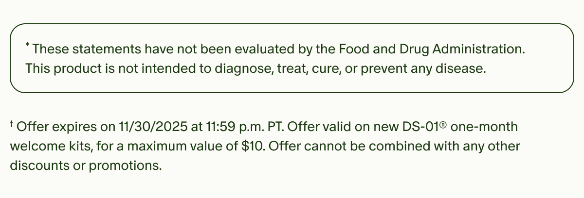 *These statements have not been evaluated by the Food and Drug Administration. This product is not intended to diagnose, treat, cure, or prevent any disease. | †Offer expires on 11/30/2025 at 11:59 p.m. PT. Offer valid on new DS-01® one-month welcome kits, for a maximum value of $10. Offer cannot be combined with any other discounts or promotions.