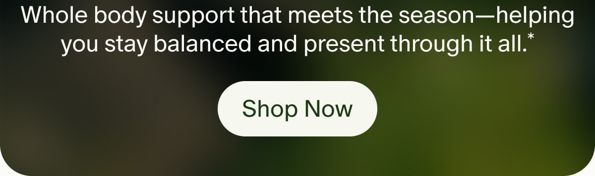 Whole body support that meets the season—helping you stay balanced and present through it all.* | Shop Now