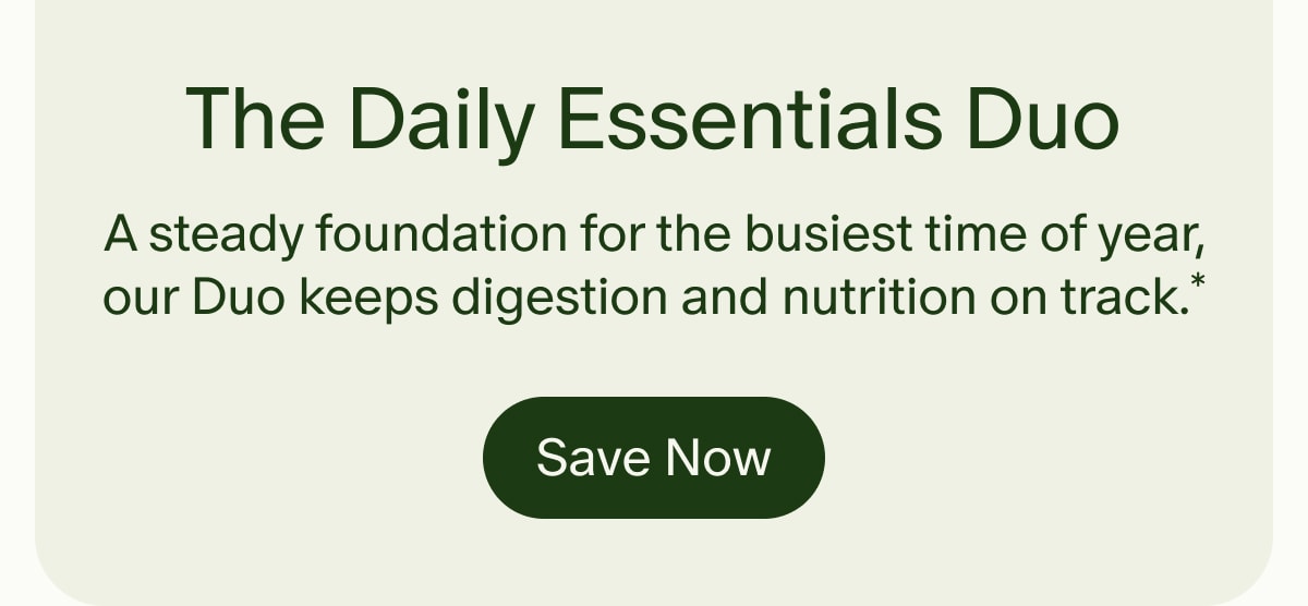 The Daily Essentials Duo | A steady foundation for the busiest time of year, our Duo keeps digestion and nutrition on track.* | Save Now